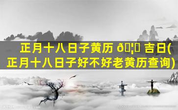 正月十八日子黄历 🦍 吉日(正月十八日子好不好老黄历查询)